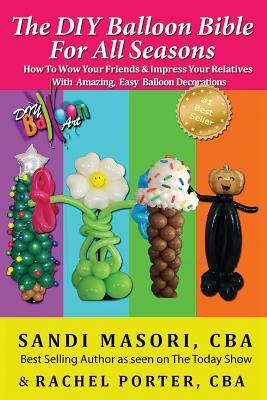 The DIY Balloon Bible For All Seasons: How To Wow Your Friends & Impress Your Relatives WIth Amazing, Easy Balloon Decorations by Rachel Porter Cba, Sandi Masori Cba