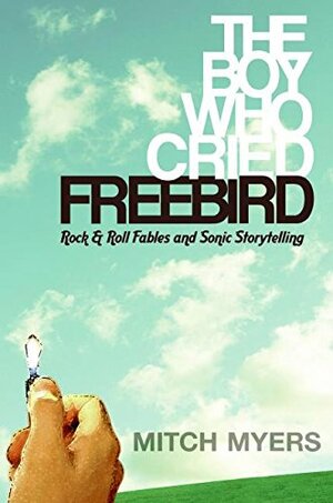 The Boy Who Cried Freebird: Rock  Roll Fables and Sonic Storytelling by Mitch Myers