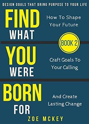 Find What You Were Born For: Design Goals That Bring Purpose To Your Life - How To Shape Your Future, Craft Goals To Your Calling And Create Lasting Change by Zoe McKey, Zoe McKey
