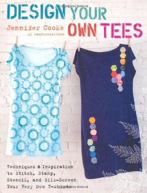 Design Your Own Tees: Techniques and Inspiration to Stitch, Stamp, Stencil, and Silk-Screen Your Very Own T-Shirts by Jennifer Cooke