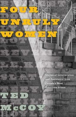 Four Unruly Women: Stories of Incarceration and Resistance from Canada's Most Notorious Prison by Ted McCoy