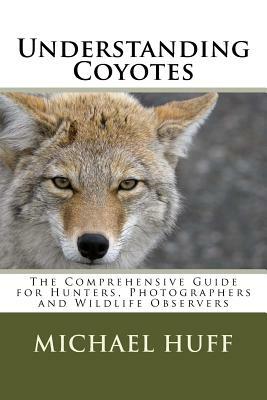 Understanding Coyotes: The Comprehensive Guide for Hunters, Photographers and Wildlife Observers by Michael Huff