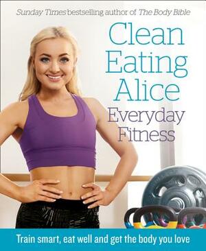 Clean Eating Alice Everyday Fitness: Train Smart, Eat Well and Get the Body You Love by Alice Liveing