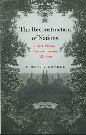 The Reconstruction of Nations: Poland, Ukraine, Lithuania, Belarus, 1569-1999 by Timothy Snyder