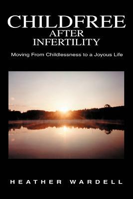 Childfree After Infertility: Moving From Childlessness to a Joyous Life by Heather Wardell