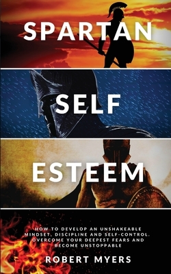 Spartan Self-Esteem: How to Develop an Unshakeable Mindset, Discipline and Self-Control. Overcome Your Deepest Fears and Become Unstoppable by Robert Myers