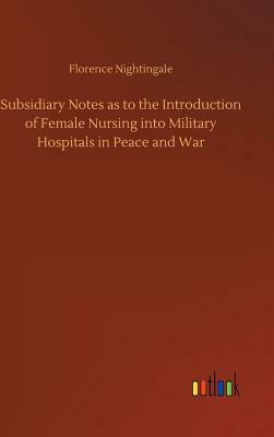 Subsidiary Notes as to the Introduction of Female Nursing Into Military Hospitals in Peace and War by Florence Nightingale