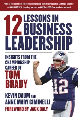 12 Lessons in Business Leadership: Insights from the Championship Career of Tom Brady by Anne Mary Ciminelli, Kevin Daum