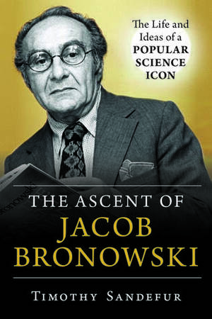The Ascent of Jacob Bronowski: The Life and Ideas of a Popular Science Icon by Timothy Sandefur