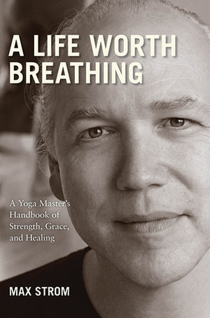 A Life Worth Breathing: A Yoga Master's Handbook of Strength, Grace, and Healing by Max Strom