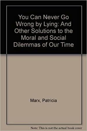 You Can Never Go Wrong by Lying: And Other Solutions to the Moral and Social Dilemmas of Our Timee by Patricia Marx