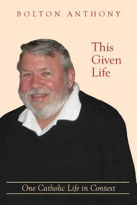 This Given Life: One Catholic Life in Context by Bolton Anthony