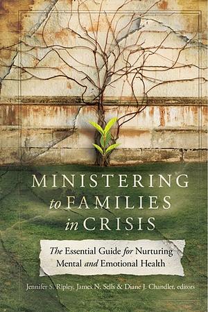 Ministering to Families in Crisis: The Essential Guide for Nurturing Mental and Emotional Health by Diane J. Chandler, Jennifer S. Ripley, James N. Sells