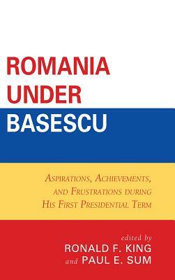 Romania Under Basescu: Aspirations, Achievements, and Frustrations During His First Presidential Term by Paul E. Sum, Ronald F. King