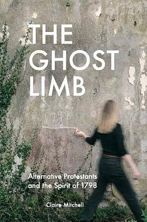 The Ghost Limb: Alternative Protestants and the Spirit of 1798 by Claire Mitchell