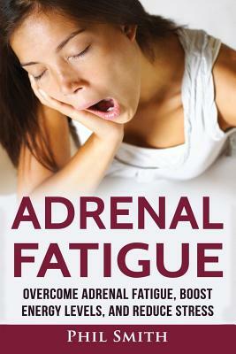 Adrenal Fatigue: Overcome Adrenal Fatigue Syndrome, Boost Energy Levels, and Reduce Stress by Phil Smith