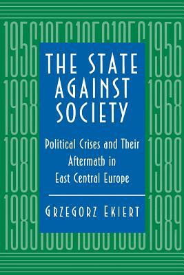 The State Against Society: Political Crises and Their Aftermath in East Central Europe by Grzegorz Ekiert