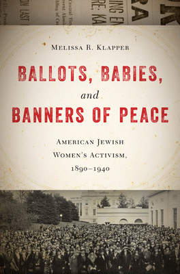 Ballots, Babies, and Banners of Peace: American Jewish Womenas Activism, 1890-1940 by Melissa R. Klapper
