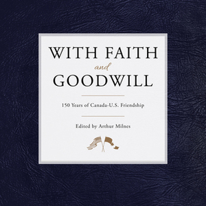 With Faith and Goodwill: 150 Years of Canada-U.S. Friendship by Arthur Milnes