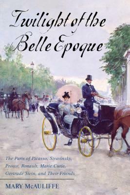 Twilight of the Belle Epoque: The Paris of Picasso, Stravinsky, Proust, Renault, Marie Curie, Gertrude Stein, and Their Friends Through the Great Wa by Mary McAuliffe