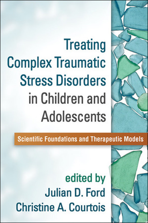 Treating Complex Traumatic Stress Disorders in Children and Adolescents: Scientific Foundations and Therapeutic Models by Christine A. Courtois, Julian D. Ford