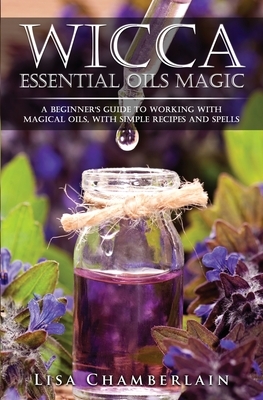 Wicca Essential Oils Magic: A Beginner's Guide to Working with Magical Oils, with Simple Recipes and Spells by Lisa Chamberlain