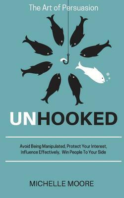 Unhooked: Avoid Being Manipulated, Protect Your Interest, Influence Effectively, Win People To Your Side - The Art of Persuasion by Michelle Moore