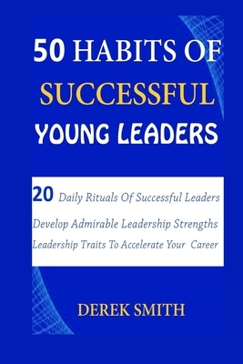 50 Habits of Successful Young Leaders: 20 Daily Rituals Of Successful Leaders: Develop Admirable Leadership Strengths And Leadership Traits To Acceler by Derek Smith
