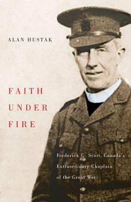 Faith Under Fire: Fredrick G. Scott, Canada's Extraordinary Chaplain of the Great War by Alan Hustak