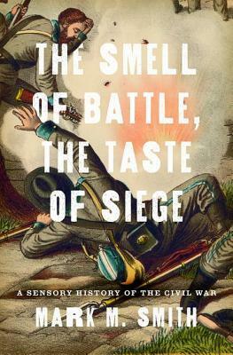 The Smell of Battle, the Taste of Siege: A Sensory History of the Civil War by Mark M. Smith