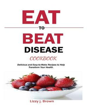 Eat to Beat Disease Cookbook: Delicious and Easy-To-Make Recipes to Help Transform Your Health. by Lizzy J. Brown