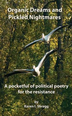 Organic Dreams and Pickled Nightmares: A pocketful of political poems for the resistance by Karen I. Shragg