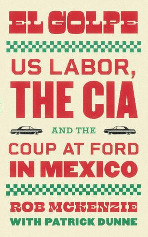 El Golpe: US Labor, the CIA, and the Coup at Ford in Mexico by Rob McKenzie, Patrick Dunne
