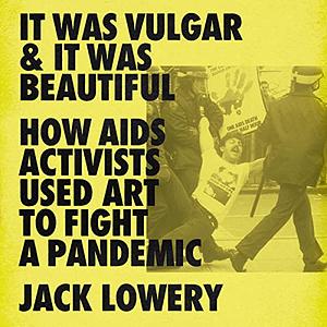 It Was Vulgar and It Was Beautiful: How AIDS Activists Used Art to Fight a Pandemic by Jack Lowery