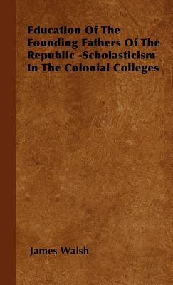 Education of the Founding Fathers of the Republic -Scholasticism in the Colonial Colleges by James Walsh
