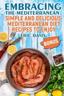 Embracing the Mediterranean: Simple and Delicious Mediterranean Diet Recipes to Enjoy by Eric Davis