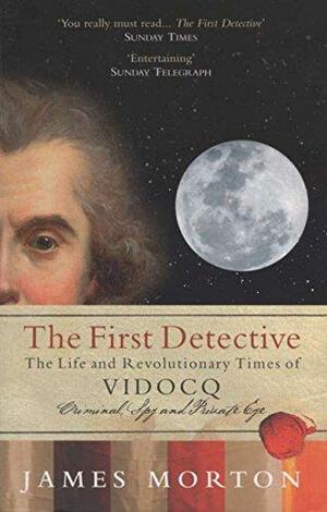 The First Detective: The Life and Revolutionary Times of Vidocq: Criminal, Spy and Private Eye by James Morton