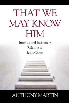 That We May Know Him: Intently and Intimately Relating to Jesus Christ by Anthony Martin