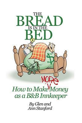 The Bread Is In The Bed: How to make (more) money as a B&B or Guest House Innkeeper by Ann Stanford, Glen Stanford