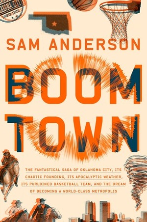 Boom Town: The Fantastical Saga of Oklahoma City, Its Chaotic Founding, Its Apocalyptic Weather, Its Purloined Basketball Team, and the Dream of Becoming a World-class Metropolis by Sam Anderson