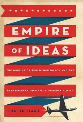 Empire of Ideas: The Origins of Public Diplomacy and the Transformation of U. S. Foreign Policy by Justin Hart