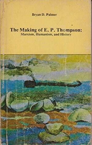 The Making Of E. P. Thompson: Marxism, Humanism, And History by Bryan D. Palmer