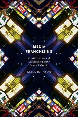 Media Franchising: Creative License and Collaboration in the Culture Industries by Derek Johnson