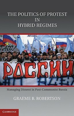 The Politics of Protest in Hybrid Regimes: Managing Dissent in Post-Communist Russia by Graeme B. Robertson