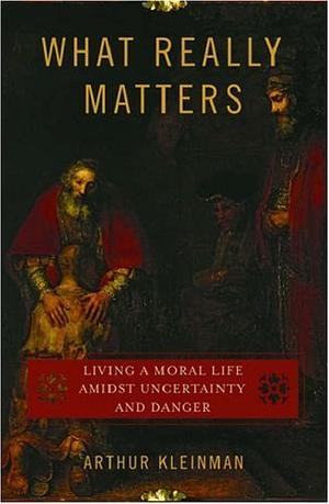 What Really Matters: Living a Moral Life amidst Uncertainty and Danger by Arthur Kleinman