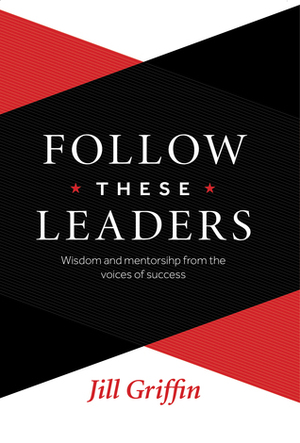 Follow These Leaders: Wisdom and Mentorship from the Voices of Success by Jill Griffin