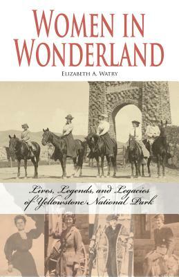 Women in Wonderland: Lives, Legends, and Legacies of Yellowstone by Elizabeth A. Watry