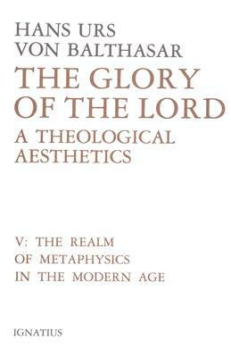 Glory of the Lord Volume 5: A Theological Aesthetics: The Realm of Metaphysics in the Modern Age by Hans Urs Von Balthasar