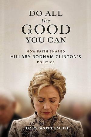 Do All the Good You Can: How Faith Shaped Hillary Rodham Clinton's Politics by Gary Scott Smith, Gary Scott Smith