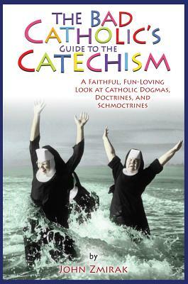 The Bad Catholic's Guide to the Catechism: A Faithful, Fun-Loving Look at Catholic Dogmas, Doctrines, and Schmoctrines by John Zmirak